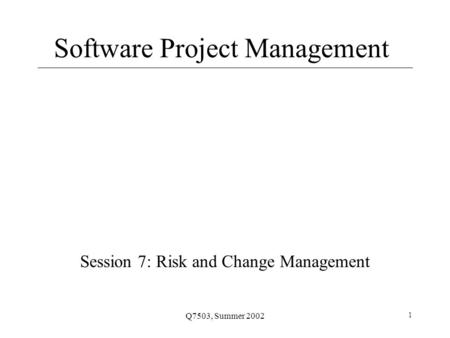 Q7503, Summer 2002 1 Software Project Management Session 7: Risk and Change Management.