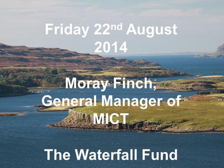 Friday 22 nd August 2014 Moray Finch, General Manager of MICT The Waterfall Fund.