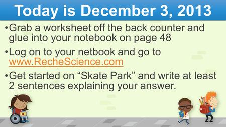 Today is December 3, 2013 Grab a worksheet off the back counter and glue into your notebook on page 48 Log on to your netbook and go to www.RecheScience.com.