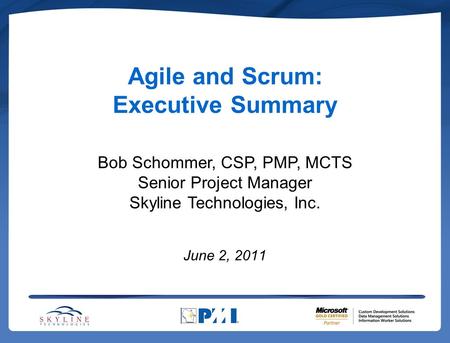 Agile and Scrum: Executive Summary June 2, 2011 Bob Schommer, CSP, PMP, MCTS Senior Project Manager Skyline Technologies, Inc.