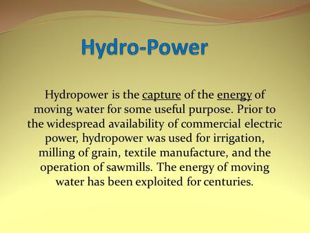Hydropower is the capture of the energy of moving water for some useful purpose. Prior to the widespread availability of commercial electric power, hydropower.