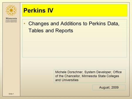 Slide 1 Perkins IV Changes and Additions to Perkins Data, Tables and Reports August, 2009 Michele Dorschner, System Developer, Office of the Chancellor,
