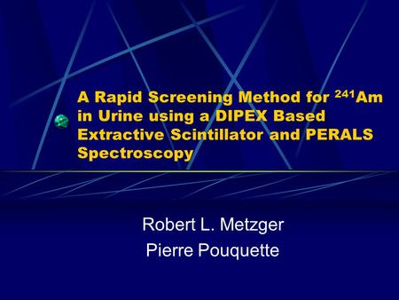 A Rapid Screening Method for 241 Am in Urine using a DIPEX Based Extractive Scintillator and PERALS Spectroscopy Robert L. Metzger Pierre Pouquette.