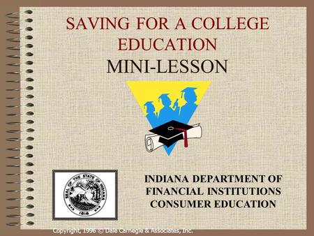 Copyright, 1996 © Dale Carnegie & Associates, Inc. SAVING FOR A COLLEGE EDUCATION MINI-LESSON INDIANA DEPARTMENT OF FINANCIAL INSTITUTIONS CONSUMER EDUCATION.