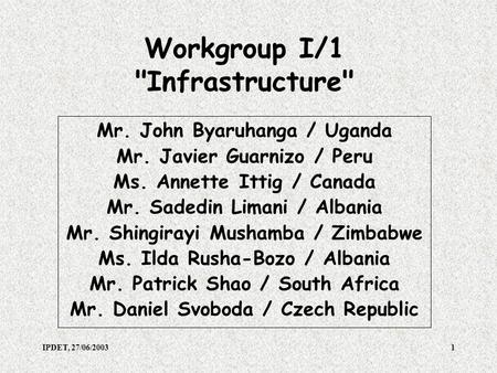 IPDET, 27/06/20031 Workgroup I/1 Infrastructure Mr. John Byaruhanga / Uganda Mr. Javier Guarnizo / Peru Ms. Annette Ittig / Canada Mr. Sadedin Limani.