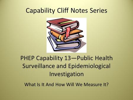Capability Cliff Notes Series PHEP Capability 13—Public Health Surveillance and Epidemiological Investigation What Is It And How Will We Measure It?
