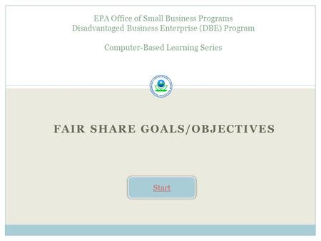 FAIR SHARE GOALS/OBJECTIVES EPA Office of Small Business Programs Disadvantaged Business Enterprise (DBE) Program Computer-Based Learning Series Start.