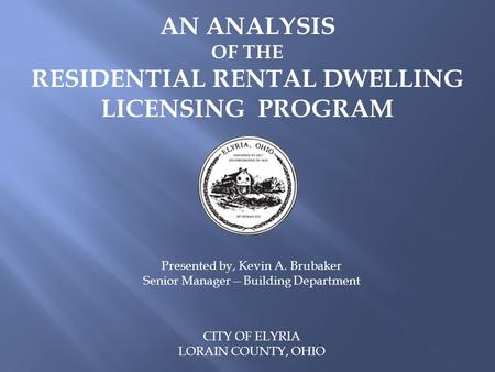 AN ANALYSIS OF THE RESIDENTIAL RENTAL DWELLING LICENSING PROGRAM CITY OF ELYRIA LORAIN COUNTY, OHIO Presented by, Kevin A. Brubaker Senior Manager—Building.