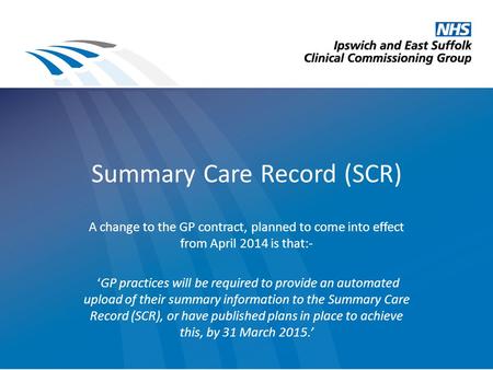 Summary Care Record (SCR) A change to the GP contract, planned to come into effect from April 2014 is that:- ‘GP practices will be required to provide.