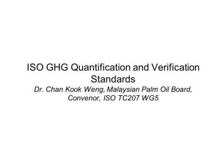 ISO GHG Quantification and Verification Standards Dr. Chan Kook Weng, Malaysian Palm Oil Board, Convenor, ISO TC207 WG5.