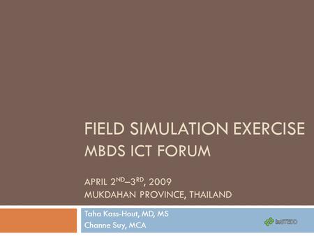 FIELD SIMULATION EXERCISE MBDS ICT FORUM APRIL 2 ND –3 RD, 2009 MUKDAHAN PROVINCE, THAILAND Taha Kass-Hout, MD, MS Channe Suy, MCA.