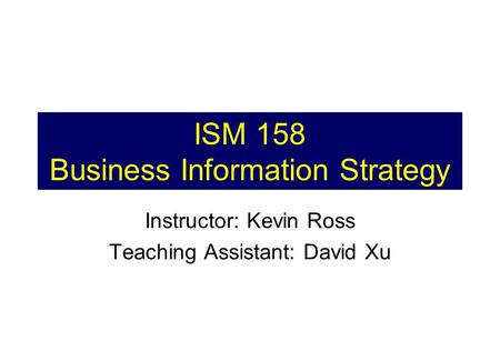 ISM 158 Business Information Strategy Instructor: Kevin Ross Teaching Assistant: David Xu.