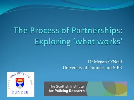 Dr Megan O’Neill University of Dundee and SIPR. ‘What works’ Much literature on problems with partnership working in public sector in UK Projects tended.