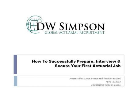 How To Successfully Prepare, Interview & Secure Your First Actuarial Job Presented by: Aaron Benton and Jennifer Retford April 12, 2012 University of Texas.