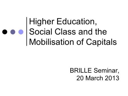Higher Education, Social Class and the Mobilisation of Capitals BRILLE Seminar, 20 March 2013.