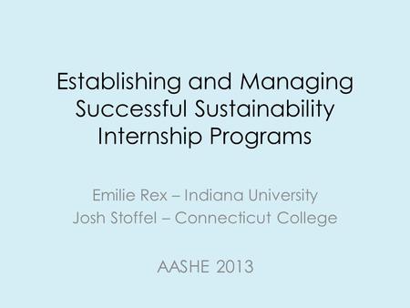 Establishing and Managing Successful Sustainability Internship Programs Emilie Rex – Indiana University Josh Stoffel – Connecticut College AASHE 2013.