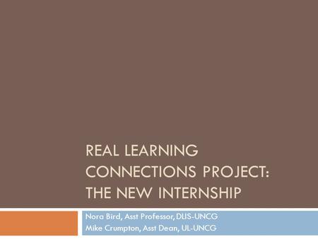 REAL LEARNING CONNECTIONS PROJECT: THE NEW INTERNSHIP Nora Bird, Asst Professor, DLIS-UNCG Mike Crumpton, Asst Dean, UL-UNCG.