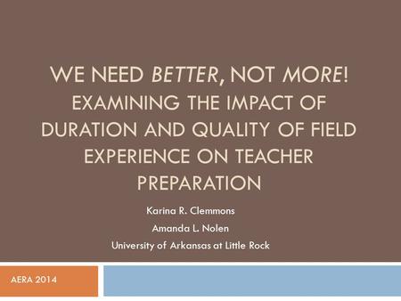 WE NEED BETTER, NOT MORE! EXAMINING THE IMPACT OF DURATION AND QUALITY OF FIELD EXPERIENCE ON TEACHER PREPARATION Karina R. Clemmons Amanda L. Nolen University.