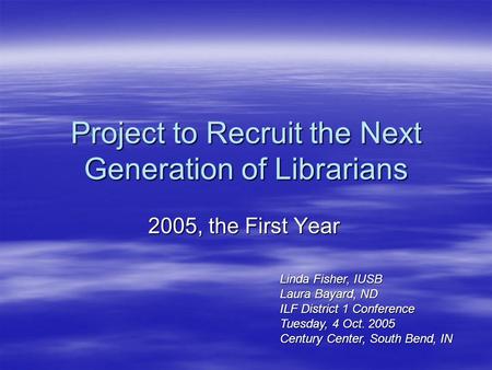 Project to Recruit the Next Generation of Librarians 2005, the First Year Linda Fisher, IUSB Laura Bayard, ND ILF District 1 Conference Tuesday, 4 Oct.