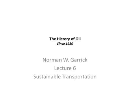 The History of Oil Since 1950 Norman W. Garrick Lecture 6 Sustainable Transportation.