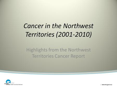 Cancer in the Northwest Territories (2001-2010) Highlights from the Northwest Territories Cancer Report March 2014.
