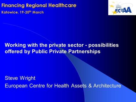 Financing Regional Healthcare Katowice, 19-20 th March Working with the private sector - possibilities offered by Public Private Partnerships Steve Wright.