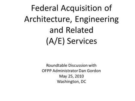 Federal Acquisition of Architecture, Engineering and Related (A/E) Services Roundtable Discussion with OFPP Administrator Dan Gordon May 25, 2010 Washington,