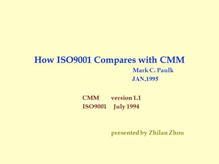 How ISO9001 Compares with CMM Mark C. Paulk JAN,1995 CMM version 1.1 ISO9001 July 1994 presented by Zhilan Zhou.