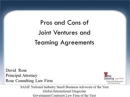 We Build Our Relationships …One Client at a Time Law Firm Joint Ventures Pros and Cons of Joint Ventures and Teaming Agreements David Rose Principal Attorney.