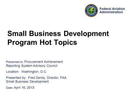 Presented to: Procurement Achievement Reporting System Advisory Council Location: Washington, D.C. Presented by: Fred Dendy, Director, FAA Small Business.