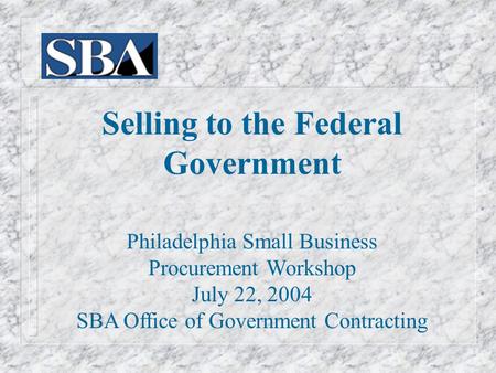Selling to the Federal Government Philadelphia Small Business Procurement Workshop July 22, 2004 SBA Office of Government Contracting.