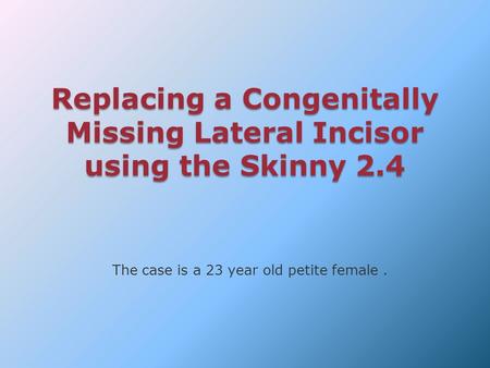 Replacing a Congenitally Missing Lateral Incisor using the Skinny 2.4 The case is a 23 year old petite female.