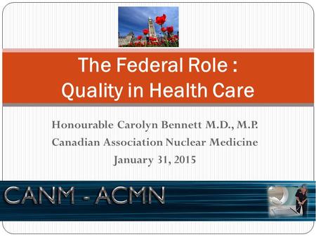 Honourable Carolyn Bennett M.D., M.P. Canadian Association Nuclear Medicine January 31, 2015 The Federal Role : Quality in Health Care.