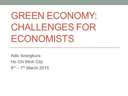 GREEN ECONOMY: CHALLENGES FOR ECONOMISTS Adis Israngkura Ho Chi Minh City 6 th – 7 th March 2015.