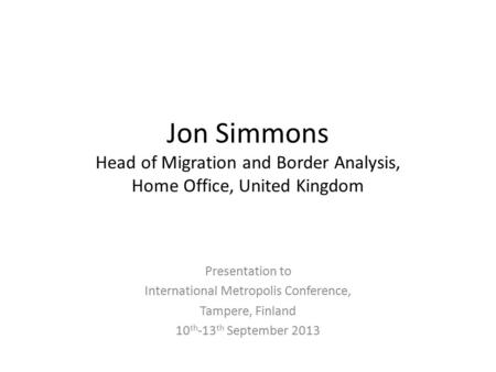 Jon Simmons Head of Migration and Border Analysis, Home Office, United Kingdom Presentation to International Metropolis Conference, Tampere, Finland 10.