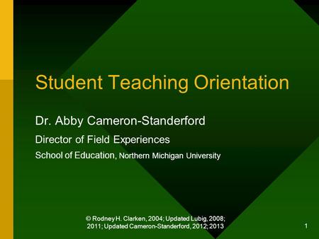 © Rodney H. Clarken, 2004; Updated Lubig, 2008; 2011; Updated Cameron-Standerford, 2012; 2013 1 Student Teaching Orientation Dr. Abby Cameron-Standerford.