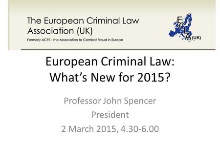 European Criminal Law: What’s New for 2015? Professor John Spencer President 2 March 2015, 4.30-6.00.