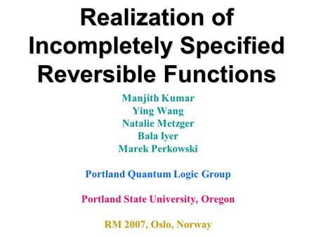 Realization of Incompletely Specified Reversible Functions Manjith Kumar Ying Wang Natalie Metzger Bala Iyer Marek Perkowski Portland Quantum Logic Group.