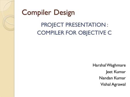 Compiler Design PROJECT PRESENTATION : COMPILER FOR OBJECTIVE C Harshal Waghmare Jeet Kumar Nandan Kumar Vishal Agrawal.