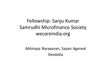 Fellowship: Sanju Kumar Samrudhi Microfinance Society wecareindia.org Abhinaya Narayanan, Sapan Agarwal Devdatta.