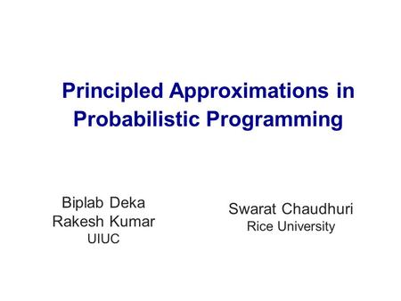 Swarat Chaudhuri Rice University Biplab Deka Rakesh Kumar UIUC Principled Approximations in Probabilistic Programming.