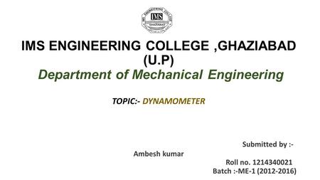 IMS ENGINEERING COLLEGE,GHAZIABAD (U.P) Department of Mechanical Engineering TOPIC:- DYNAMOMETER Submitted by :- Ambesh kumar Roll no. 1214340021 Batch.