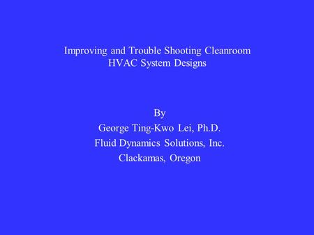 Improving and Trouble Shooting Cleanroom HVAC System Designs By George Ting-Kwo Lei, Ph.D. Fluid Dynamics Solutions, Inc. Clackamas, Oregon.