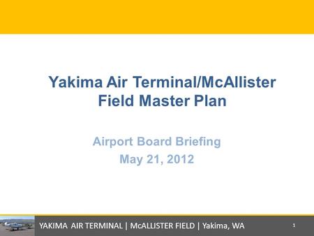 Yakima Air Terminal/McAllister Field Master Plan Airport Board Briefing May 21, 2012 YAKIMA AIR TERMINAL | McALLISTER FIELD | Yakima, WA 1.