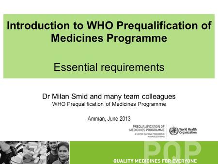 Introduction to WHO Prequalification of Medicines Programme Essential requirements Dr Milan Smid and many team colleagues WHO Prequalification of Medicines.