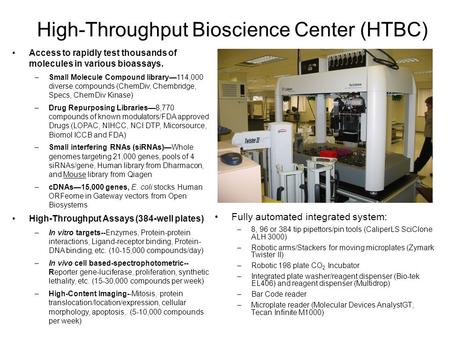 High-Throughput Bioscience Center (HTBC) Fully automated integrated system: –8, 96 or 384 tip pipettors/pin tools (CaliperLS SciClone ALH 3000) –Robotic.