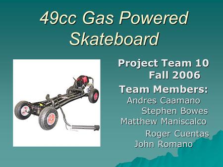 49cc Gas Powered Skateboard Project Team 10 Fall 2006 Team Members: Andres Caamano Stephen Bowes Matthew Maniscalco Roger Cuentas John Romano Roger Cuentas.
