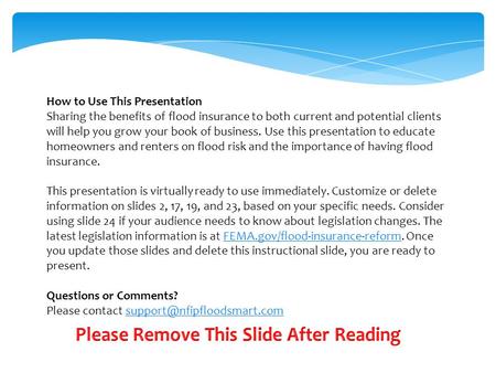 How to Use This Presentation Sharing the benefits of flood insurance to both current and potential clients will help you grow your book of business. Use.