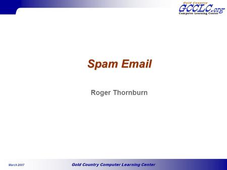 Gold Country Computer Learning Center March 2007 Spam Email Roger Thornburn.