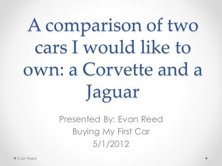 A comparison of two cars I would like to own: a Corvette and a Jaguar Presented By: Evan Reed Buying My First Car 5/1/2012 Evan Reed.